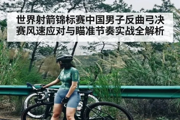 世界射箭锦标赛中国男子反曲弓决赛风速应对与瞄准节奏实战全解析