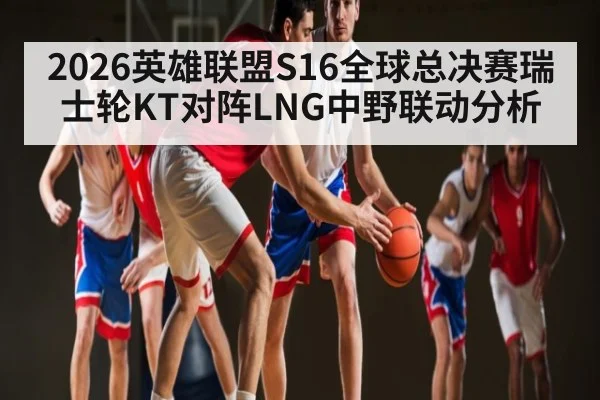 2026英雄联盟S16全球总决赛瑞士轮KT对阵LNG中野联动分析
