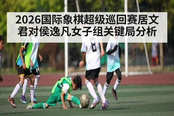 2026国际象棋超级巡回赛居文君对侯逸凡女子组关键局分析