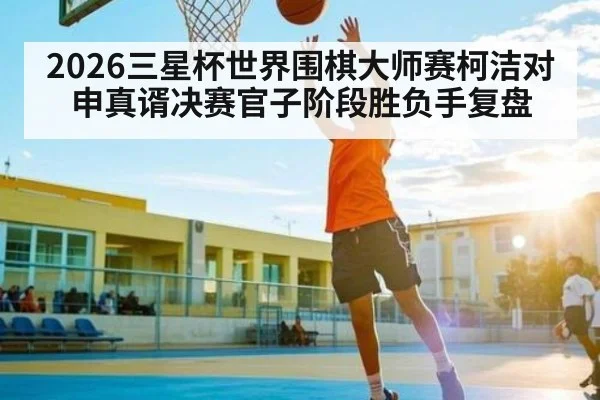 2026三星杯世界围棋大师赛柯洁对申真谞决赛官子阶段胜负手复盘