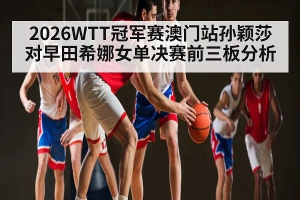 2026WTT冠军赛澳门站孙颖莎对早田希娜女单决赛前三板分析