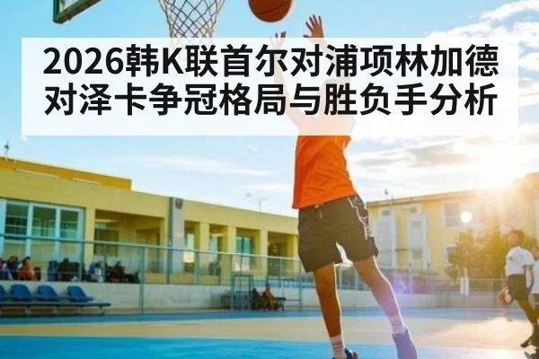 2026韩K联首尔对浦项林加德对泽卡争冠格局与胜负手分析